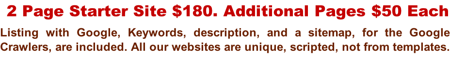 2 Page Starter Site $180. Additional Pages $50 Each Listing with Google, Keywords, description, and a sitemap, for the Google  Crawlers, are included. All our websites are unique, scripted, not from templates.