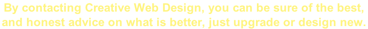 By contacting Creative Web Design, you can be sure of the best,  and honest advice on what is better, just upgrade or design new.